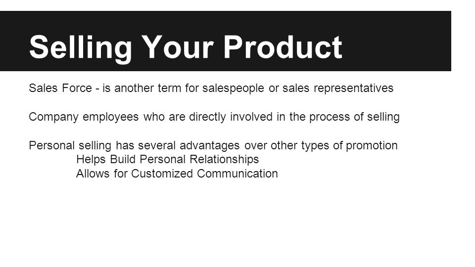 Selling Your Product Sales Force - is another term for salespeople or sales representatives Company employees who are directly involved in the process of selling Personal selling has several advantages over other types of promotion Helps Build Personal Relationships Allows for Customized Communication