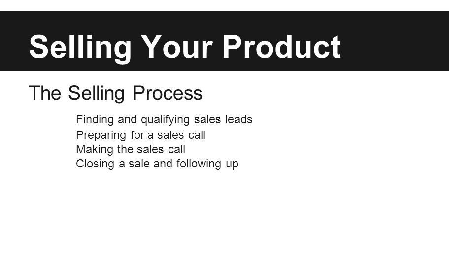 Selling Your Product The Selling Process Finding and qualifying sales leads Preparing for a sales call Making the sales call Closing a sale and following up