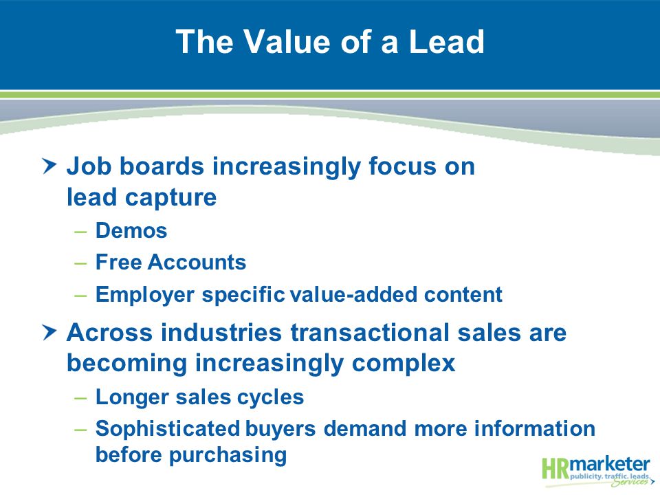 The Value of a Lead Job boards increasingly focus on lead capture –Demos –Free Accounts –Employer specific value-added content Across industries transactional sales are becoming increasingly complex –Longer sales cycles –Sophisticated buyers demand more information before purchasing