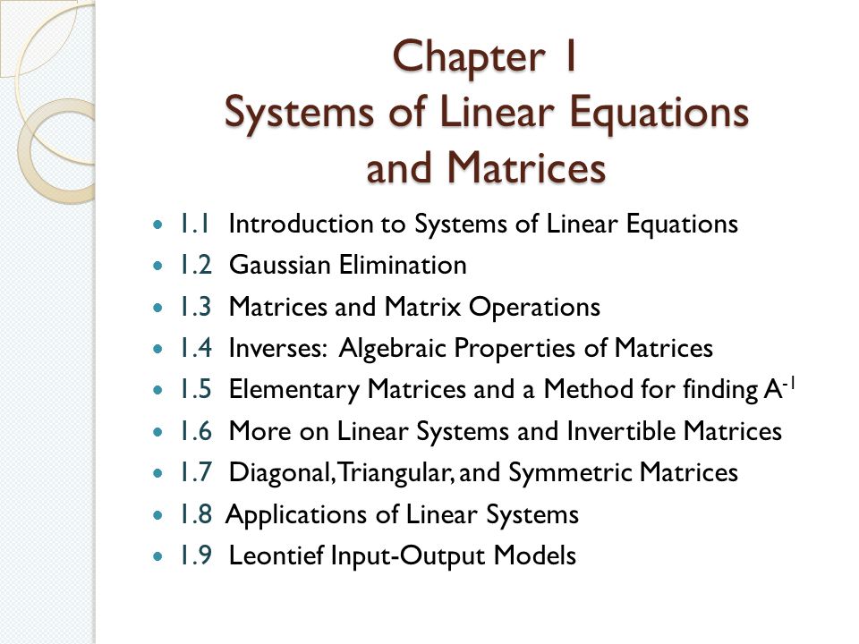 Chapter 1 Systems of Linear Equations and Matrices 1.1 Introduction to Systems of Linear Equations 1.2 Gaussian Elimination 1.3 Matrices and Matrix Operations 1.4 Inverses: Algebraic Properties of Matrices 1.5 Elementary Matrices and a Method for finding A More on Linear Systems and Invertible Matrices 1.7 Diagonal, Triangular, and Symmetric Matrices 1.8 Applications of Linear Systems 1.9 Leontief Input-Output Models