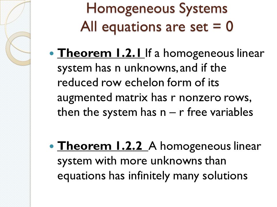 Homogeneous Systems All equations are set = 0 Theorem If a homogeneous linear system has n unknowns, and if the reduced row echelon form of its augmented matrix has r nonzero rows, then the system has n – r free variables Theorem A homogeneous linear system with more unknowns than equations has infinitely many solutions