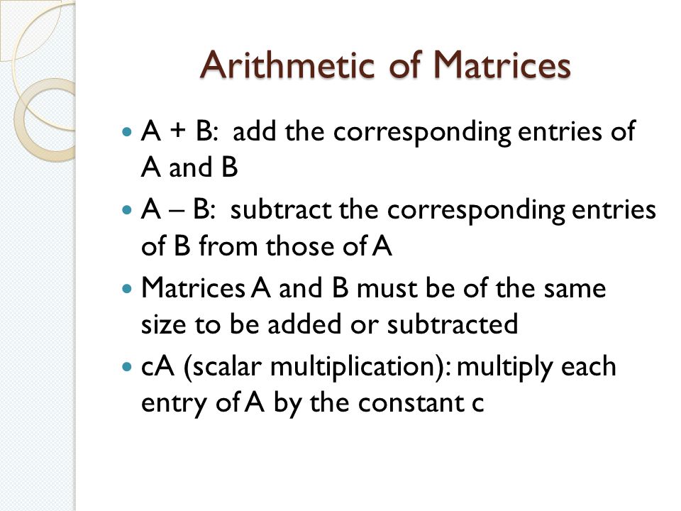 Arithmetic of Matrices A + B: add the corresponding entries of A and B A – B: subtract the corresponding entries of B from those of A Matrices A and B must be of the same size to be added or subtracted cA (scalar multiplication): multiply each entry of A by the constant c
