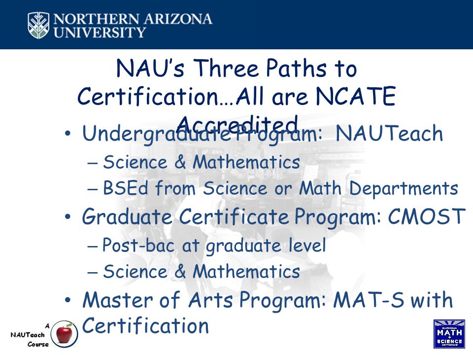 NAU’s Three Paths to Certification…All are NCATE Accredited Undergraduate Program: NAUTeach – Science & Mathematics – BSEd from Science or Math Departments Graduate Certificate Program: CMOST – Post-bac at graduate level – Science & Mathematics Master of Arts Program: MAT-S with Certification