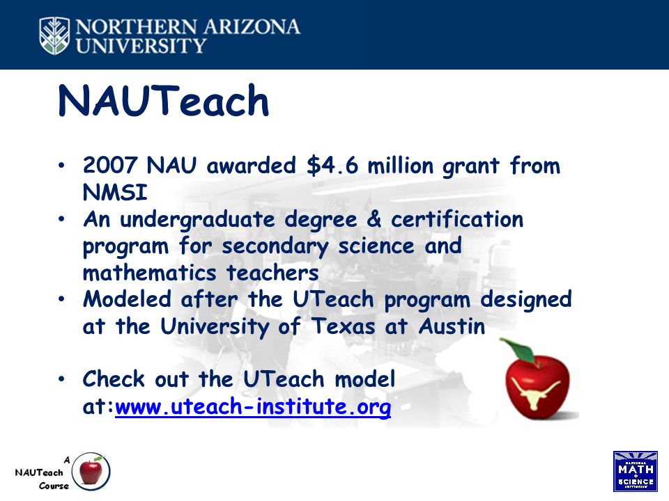 NAUTeach 2007 NAU awarded $4.6 million grant from NMSI An undergraduate degree & certification program for secondary science and mathematics teachers Modeled after the UTeach program designed at the University of Texas at Austin Check out the UTeach model at:
