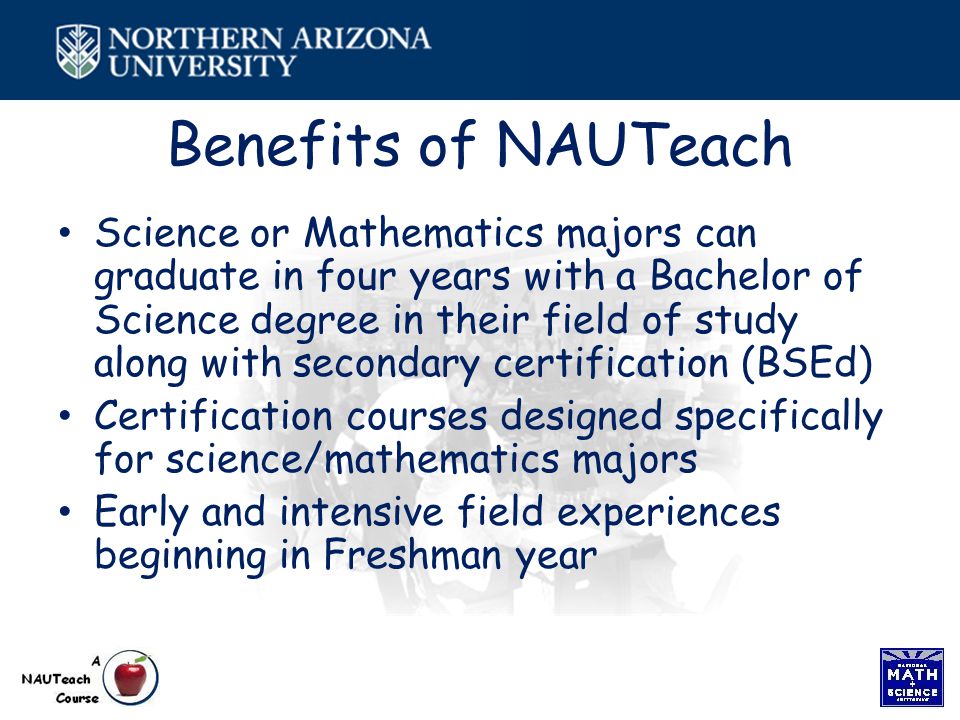 Benefits of NAUTeach Science or Mathematics majors can graduate in four years with a Bachelor of Science degree in their field of study along with secondary certification (BSEd) Certification courses designed specifically for science/mathematics majors Early and intensive field experiences beginning in Freshman year