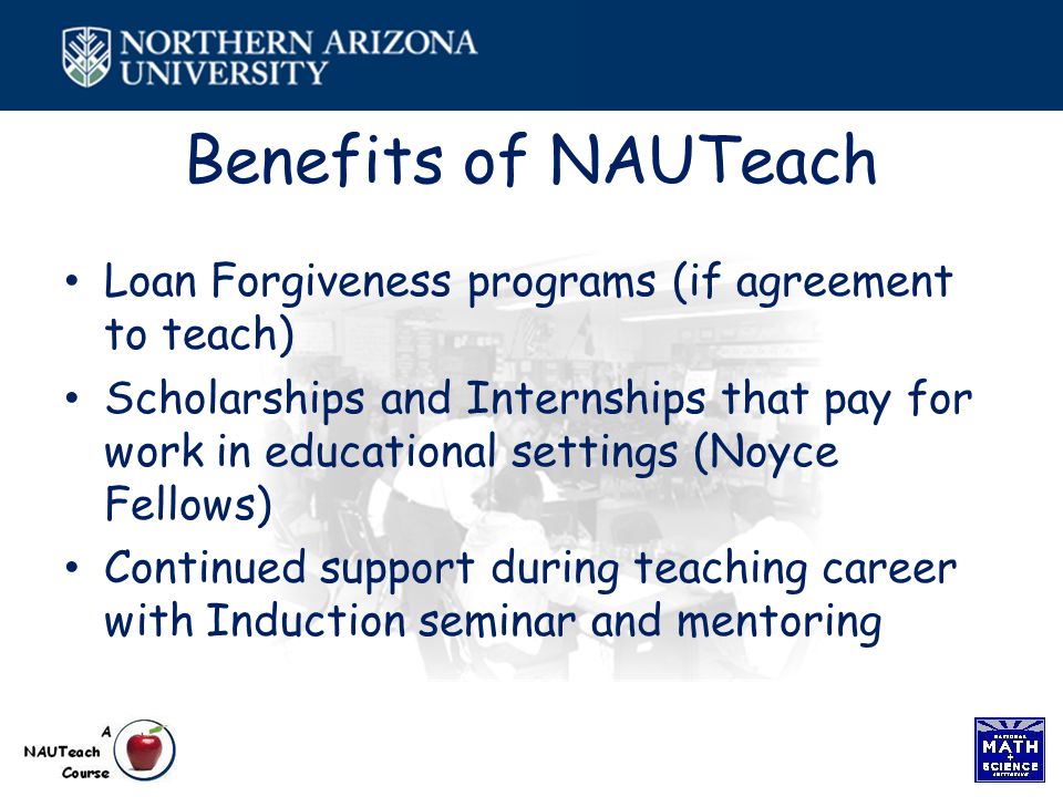 Benefits of NAUTeach Loan Forgiveness programs (if agreement to teach) Scholarships and Internships that pay for work in educational settings (Noyce Fellows) Continued support during teaching career with Induction seminar and mentoring