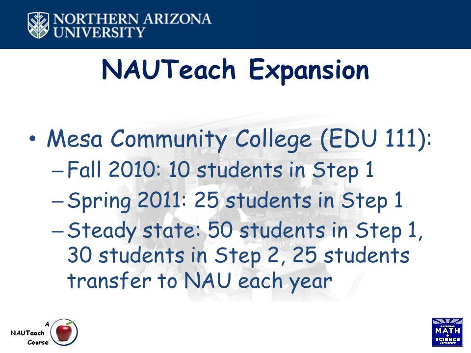 NAUTeach Expansion Mesa Community College (EDU 111): – Fall 2010: 10 students in Step 1 – Spring 2011: 25 students in Step 1 – Steady state: 50 students in Step 1, 30 students in Step 2, 25 students transfer to NAU each year