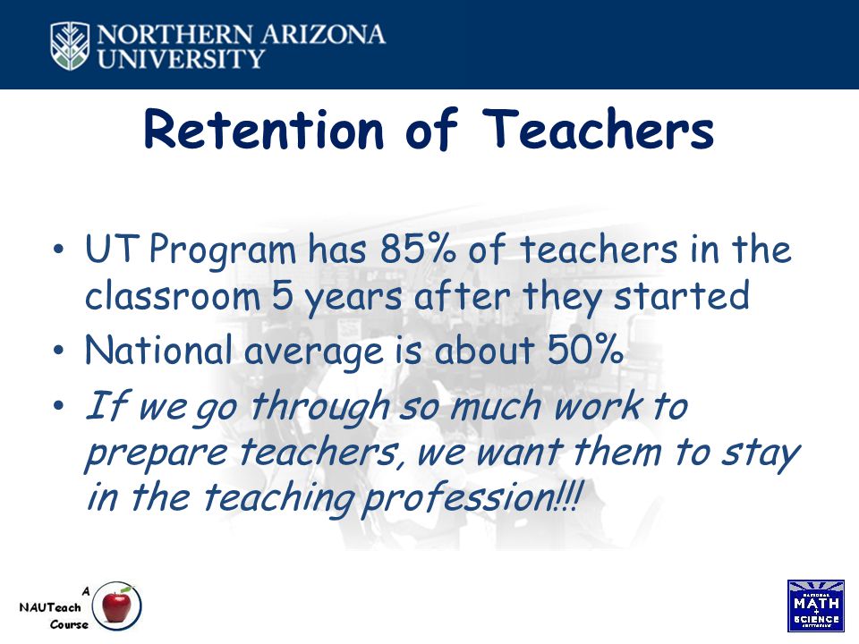 Retention of Teachers UT Program has 85% of teachers in the classroom 5 years after they started National average is about 50% If we go through so much work to prepare teachers, we want them to stay in the teaching profession!!!