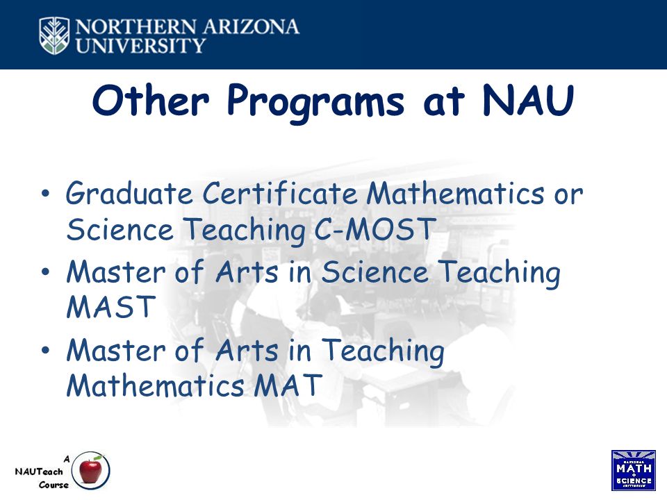 Other Programs at NAU Graduate Certificate Mathematics or Science Teaching C-MOST Master of Arts in Science Teaching MAST Master of Arts in Teaching Mathematics MAT