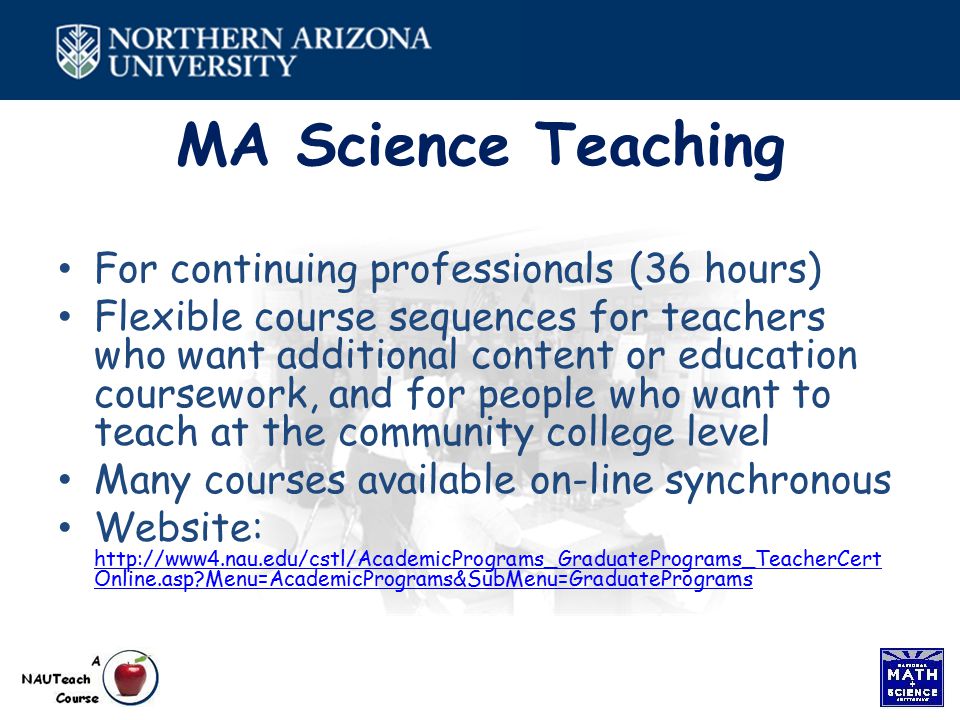 MA Science Teaching For continuing professionals (36 hours) Flexible course sequences for teachers who want additional content or education coursework, and for people who want to teach at the community college level Many courses available on-line synchronous Website:   Online.asp Menu=AcademicPrograms&SubMenu=GraduatePrograms   Online.asp Menu=AcademicPrograms&SubMenu=GraduatePrograms