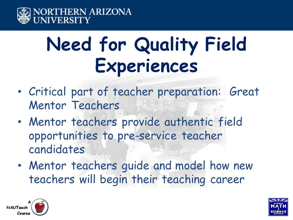 Need for Quality Field Experiences Critical part of teacher preparation: Great Mentor Teachers Mentor teachers provide authentic field opportunities to pre-service teacher candidates Mentor teachers guide and model how new teachers will begin their teaching career