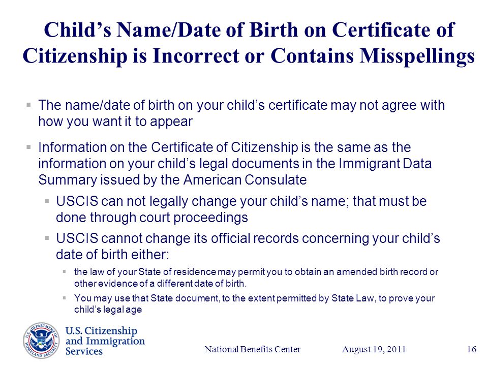 Presenter’s Name June 17, 2003 August 19, 2011National Benefits Center16 Child’s Name/Date of Birth on Certificate of Citizenship is Incorrect or Contains Misspellings  The name/date of birth on your child’s certificate may not agree with how you want it to appear  Information on the Certificate of Citizenship is the same as the information on your child’s legal documents in the Immigrant Data Summary issued by the American Consulate  USCIS can not legally change your child’s name; that must be done through court proceedings  USCIS cannot change its official records concerning your child’s date of birth either:  the law of your State of residence may permit you to obtain an amended birth record or other evidence of a different date of birth.