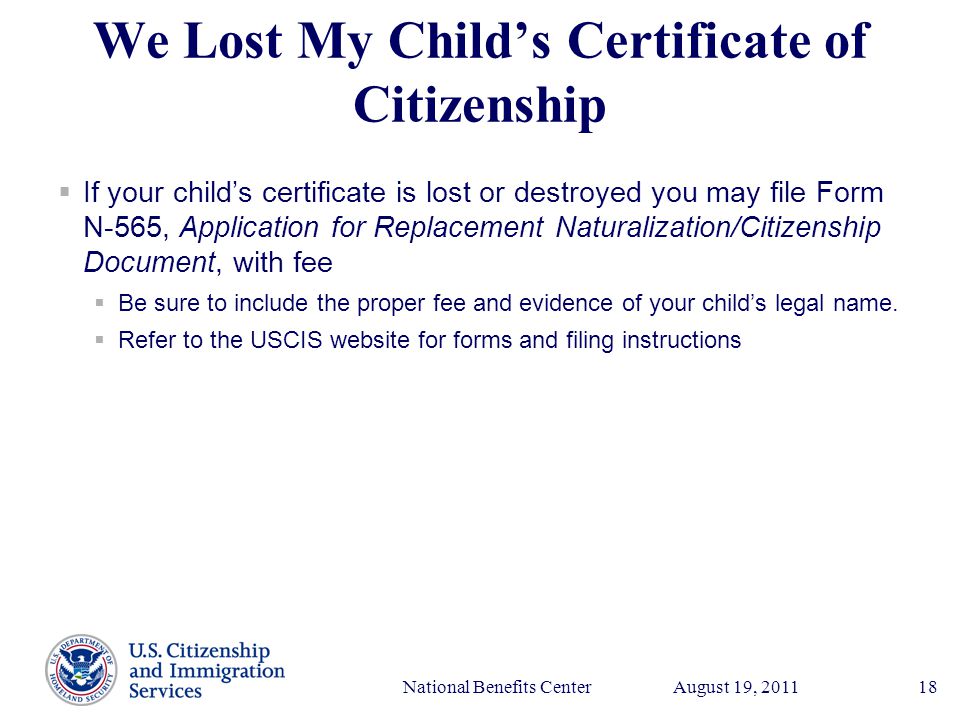 Presenter’s Name June 17, 2003 August 19, 2011National Benefits Center18 We Lost My Child’s Certificate of Citizenship  If your child’s certificate is lost or destroyed you may file Form N-565, Application for Replacement Naturalization/Citizenship Document, with fee  Be sure to include the proper fee and evidence of your child’s legal name.