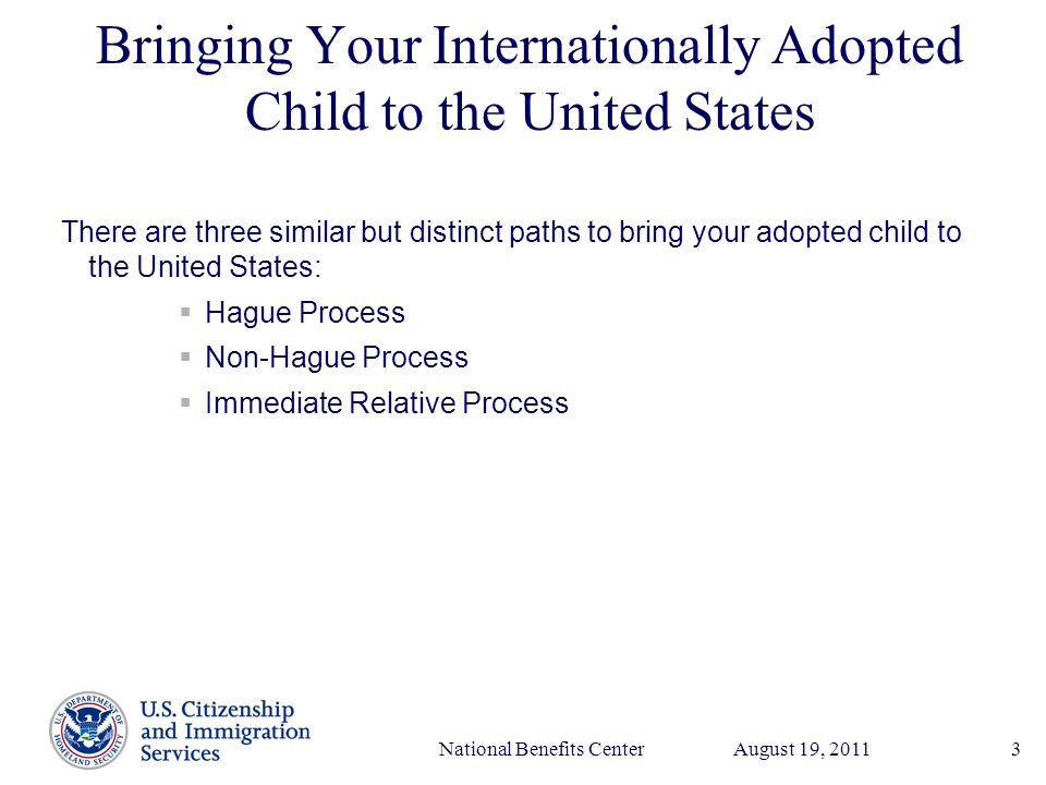 Presenter’s Name June 17, 2003 August 19, 2011National Benefits Center3 Bringing Your Internationally Adopted Child to the United States There are three similar but distinct paths to bring your adopted child to the United States:  Hague Process  Non-Hague Process  Immediate Relative Process