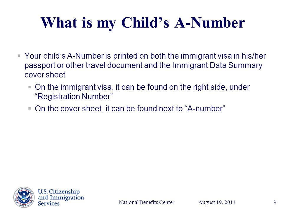 Presenter’s Name June 17, 2003 August 19, 2011National Benefits Center9 What is my Child’s A-Number  Your child’s A-Number is printed on both the immigrant visa in his/her passport or other travel document and the Immigrant Data Summary cover sheet  On the immigrant visa, it can be found on the right side, under Registration Number  On the cover sheet, it can be found next to A-number