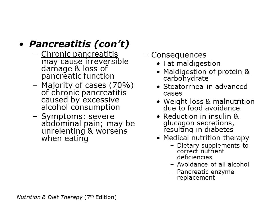 Nutrition & Diet Therapy (7 th Edition) Pancreatitis (con’t) –Chronic pancreatitis may cause irreversible damage & loss of pancreatic function –Majority of cases (70%) of chronic pancreatitis caused by excessive alcohol consumption –Symptoms: severe abdominal pain; may be unrelenting & worsens when eating –Consequences Fat maldigestion Maldigestion of protein & carbohydrate Steatorrhea in advanced cases Weight loss & malnutrition due to food avoidance Reduction in insulin & glucagon secretions, resulting in diabetes Medical nutrition therapy –Dietary supplements to correct nutrient deficiencies –Avoidance of all alcohol –Pancreatic enzyme replacement