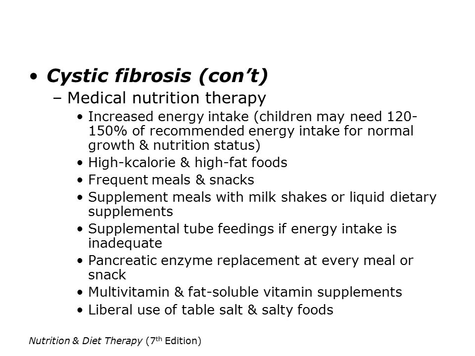 Nutrition & Diet Therapy (7 th Edition) Cystic fibrosis (con’t) –Medical nutrition therapy Increased energy intake (children may need % of recommended energy intake for normal growth & nutrition status) High-kcalorie & high-fat foods Frequent meals & snacks Supplement meals with milk shakes or liquid dietary supplements Supplemental tube feedings if energy intake is inadequate Pancreatic enzyme replacement at every meal or snack Multivitamin & fat-soluble vitamin supplements Liberal use of table salt & salty foods