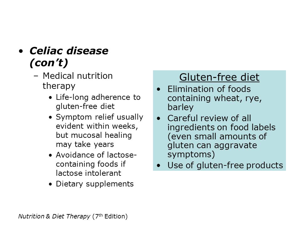 Nutrition & Diet Therapy (7 th Edition) Celiac disease (con’t) –Medical nutrition therapy Life-long adherence to gluten-free diet Symptom relief usually evident within weeks, but mucosal healing may take years Avoidance of lactose- containing foods if lactose intolerant Dietary supplements Gluten-free diet Elimination of foods containing wheat, rye, barley Careful review of all ingredients on food labels (even small amounts of gluten can aggravate symptoms) Use of gluten-free products