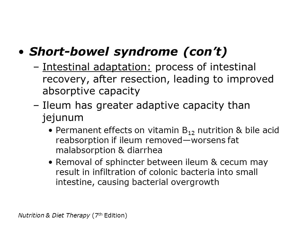 Short-bowel syndrome (con’t) –Intestinal adaptation: process of intestinal recovery, after resection, leading to improved absorptive capacity –Ileum has greater adaptive capacity than jejunum Permanent effects on vitamin B 12 nutrition & bile acid reabsorption if ileum removed—worsens fat malabsorption & diarrhea Removal of sphincter between ileum & cecum may result in infiltration of colonic bacteria into small intestine, causing bacterial overgrowth