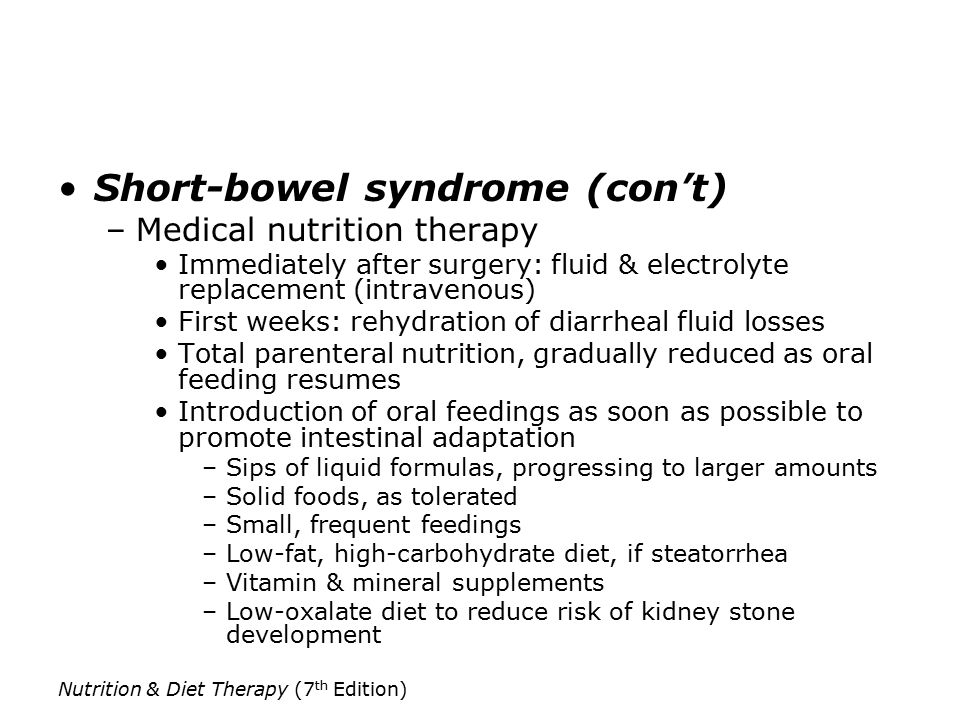 Nutrition & Diet Therapy (7 th Edition) Short-bowel syndrome (con’t) –Medical nutrition therapy Immediately after surgery: fluid & electrolyte replacement (intravenous) First weeks: rehydration of diarrheal fluid losses Total parenteral nutrition, gradually reduced as oral feeding resumes Introduction of oral feedings as soon as possible to promote intestinal adaptation –Sips of liquid formulas, progressing to larger amounts –Solid foods, as tolerated –Small, frequent feedings –Low-fat, high-carbohydrate diet, if steatorrhea –Vitamin & mineral supplements –Low-oxalate diet to reduce risk of kidney stone development