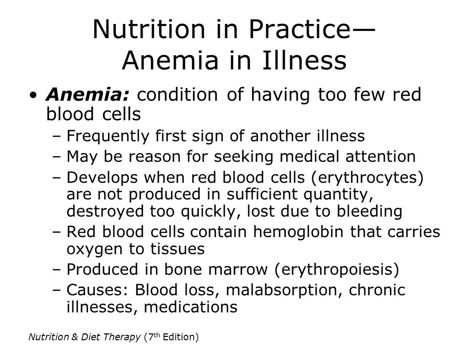 Nutrition & Diet Therapy (7 th Edition) Nutrition in Practice— Anemia in Illness Anemia: condition of having too few red blood cells –Frequently first sign of another illness –May be reason for seeking medical attention –Develops when red blood cells (erythrocytes) are not produced in sufficient quantity, destroyed too quickly, lost due to bleeding –Red blood cells contain hemoglobin that carries oxygen to tissues –Produced in bone marrow (erythropoiesis) –Causes: Blood loss, malabsorption, chronic illnesses, medications