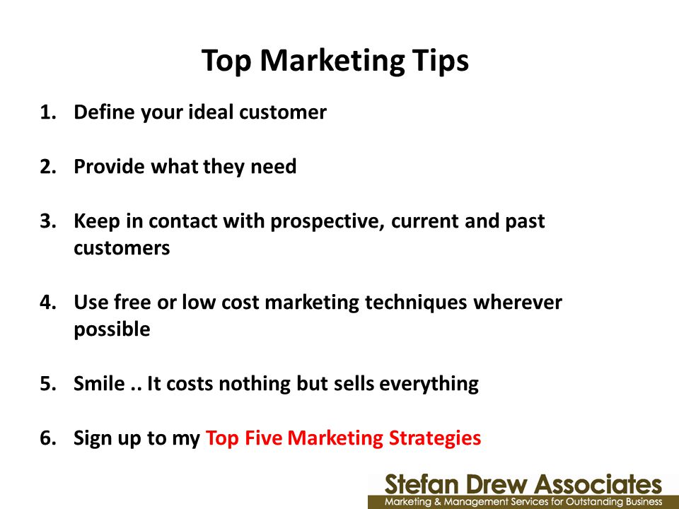 Top Marketing Tips 1.Define your ideal customer 2.Provide what they need 3.Keep in contact with prospective, current and past customers 4.Use free or low cost marketing techniques wherever possible 5.Smile..