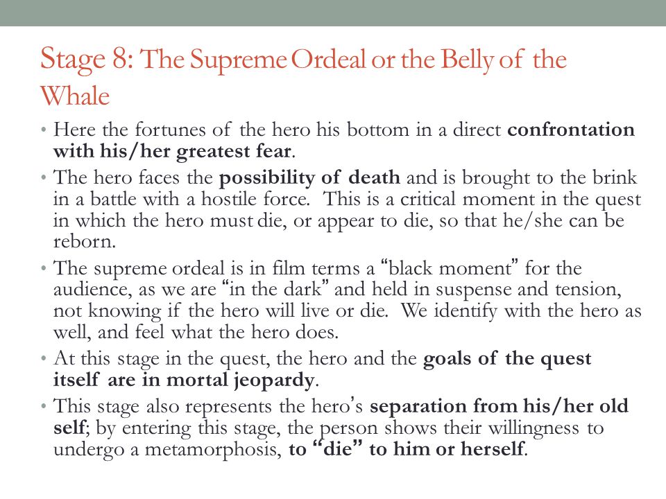 Stage 8: The Supreme Ordeal or the Belly of the Whale Here the fortunes of the hero his bottom in a direct confrontation with his/her greatest fear.