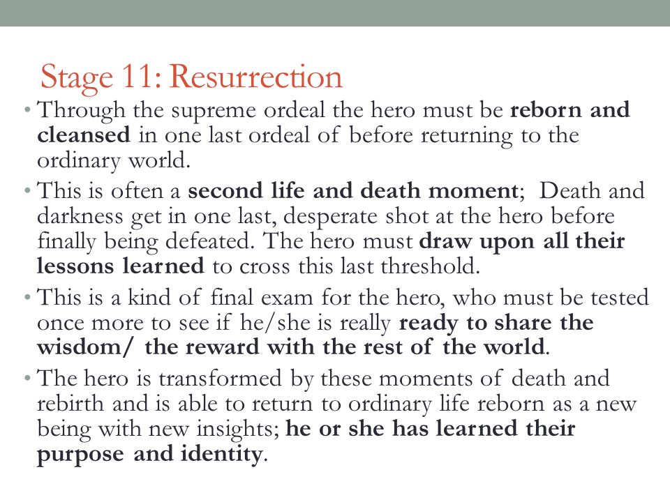 Stage 11: Resurrection Through the supreme ordeal the hero must be reborn and cleansed in one last ordeal of before returning to the ordinary world.