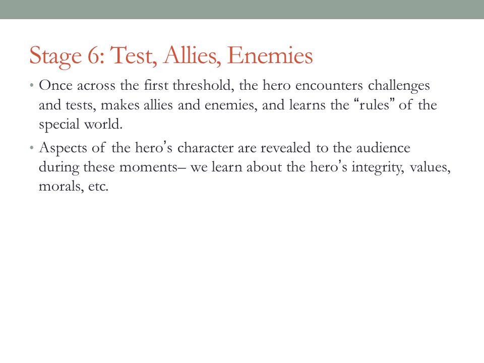 Stage 6: Test, Allies, Enemies Once across the first threshold, the hero encounters challenges and tests, makes allies and enemies, and learns the rules of the special world.