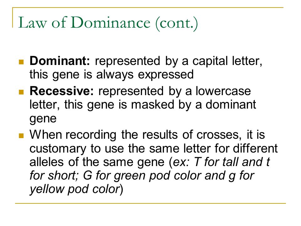 Law of Dominance (cont.) Dominant: represented by a capital letter, this gene is always expressed Recessive: represented by a lowercase letter, this gene is masked by a dominant gene When recording the results of crosses, it is customary to use the same letter for different alleles of the same gene (ex: T for tall and t for short; G for green pod color and g for yellow pod color)