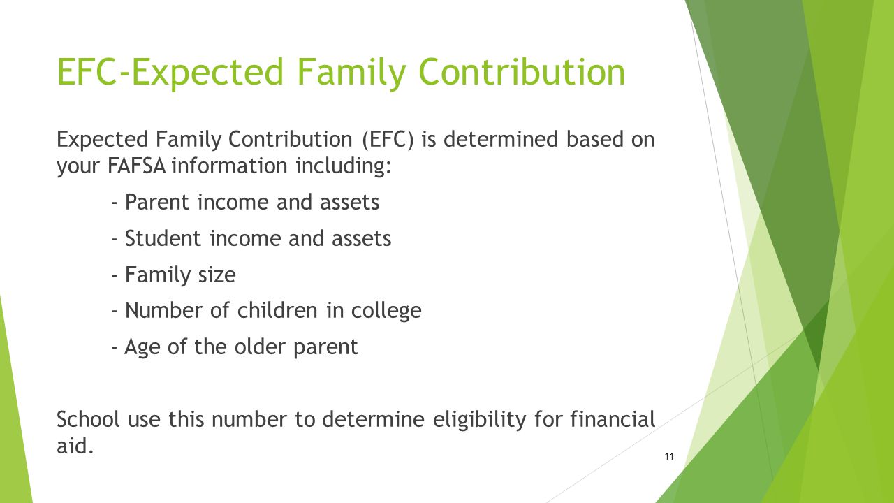 EFC-Expected Family Contribution Expected Family Contribution (EFC) is determined based on your FAFSA information including: - Parent income and assets - Student income and assets - Family size - Number of children in college - Age of the older parent School use this number to determine eligibility for financial aid.