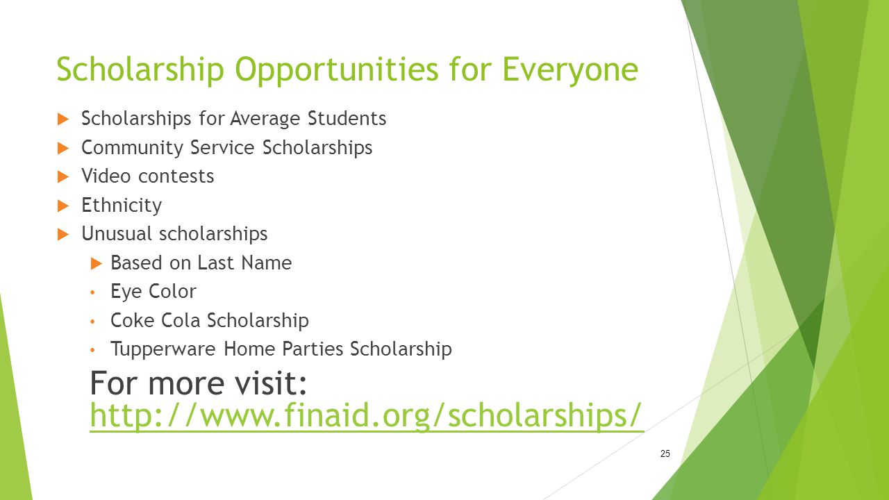 Scholarship Opportunities for Everyone  Scholarships for Average Students  Community Service Scholarships  Video contests  Ethnicity  Unusual scholarships  Based on Last Name Eye Color Coke Cola Scholarship Tupperware Home Parties Scholarship For more visit: