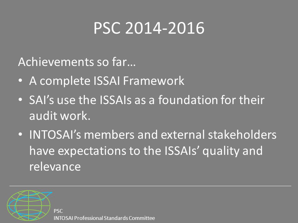 PSC INTOSAI Professional Standards Committee PSC Achievements so far… A complete ISSAI Framework SAI’s use the ISSAIs as a foundation for their audit work.