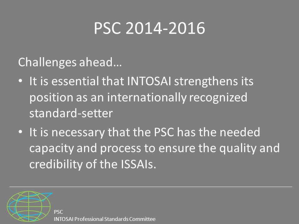 PSC INTOSAI Professional Standards Committee PSC Challenges ahead… It is essential that INTOSAI strengthens its position as an internationally recognized standard-setter It is necessary that the PSC has the needed capacity and process to ensure the quality and credibility of the ISSAIs.