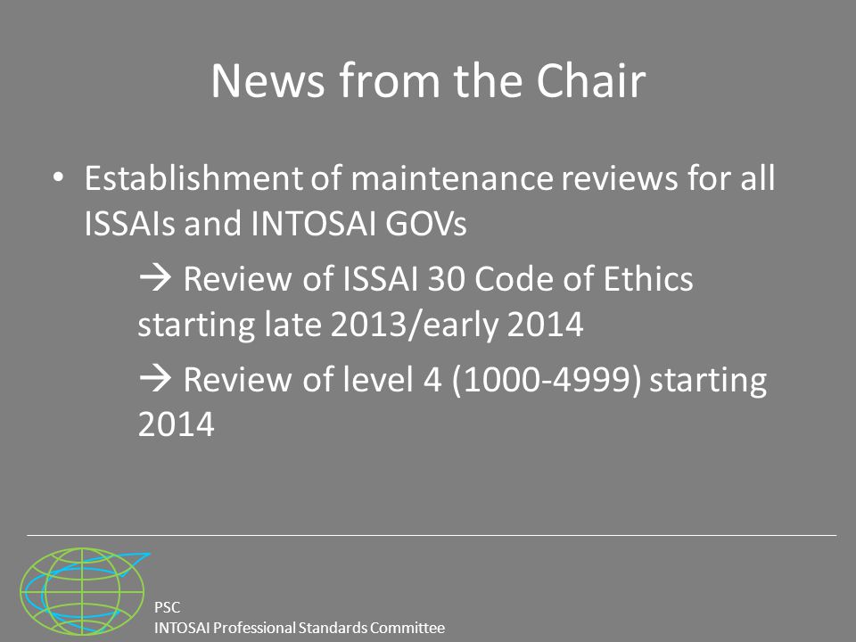 PSC INTOSAI Professional Standards Committee News from the Chair Establishment of maintenance reviews for all ISSAIs and INTOSAI GOVs  Review of ISSAI 30 Code of Ethics starting late 2013/early 2014  Review of level 4 ( ) starting 2014