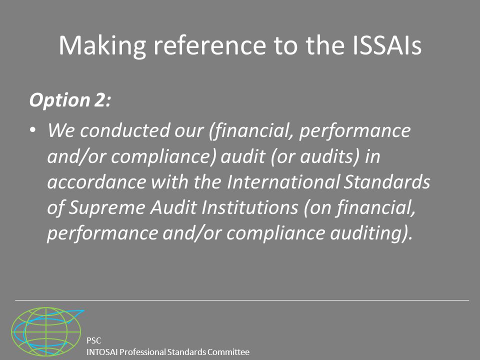 PSC INTOSAI Professional Standards Committee Making reference to the ISSAIs Option 2: We conducted our (financial, performance and/or compliance) audit (or audits) in accordance with the International Standards of Supreme Audit Institutions (on financial, performance and/or compliance auditing).