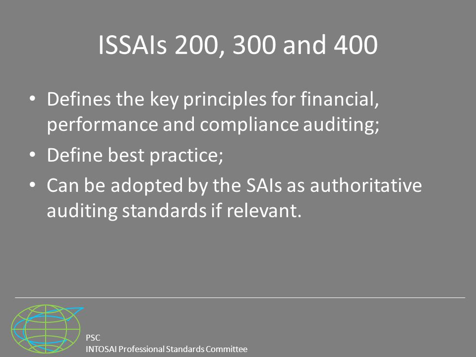 PSC INTOSAI Professional Standards Committee ISSAIs 200, 300 and 400 Defines the key principles for financial, performance and compliance auditing; Define best practice; Can be adopted by the SAIs as authoritative auditing standards if relevant.