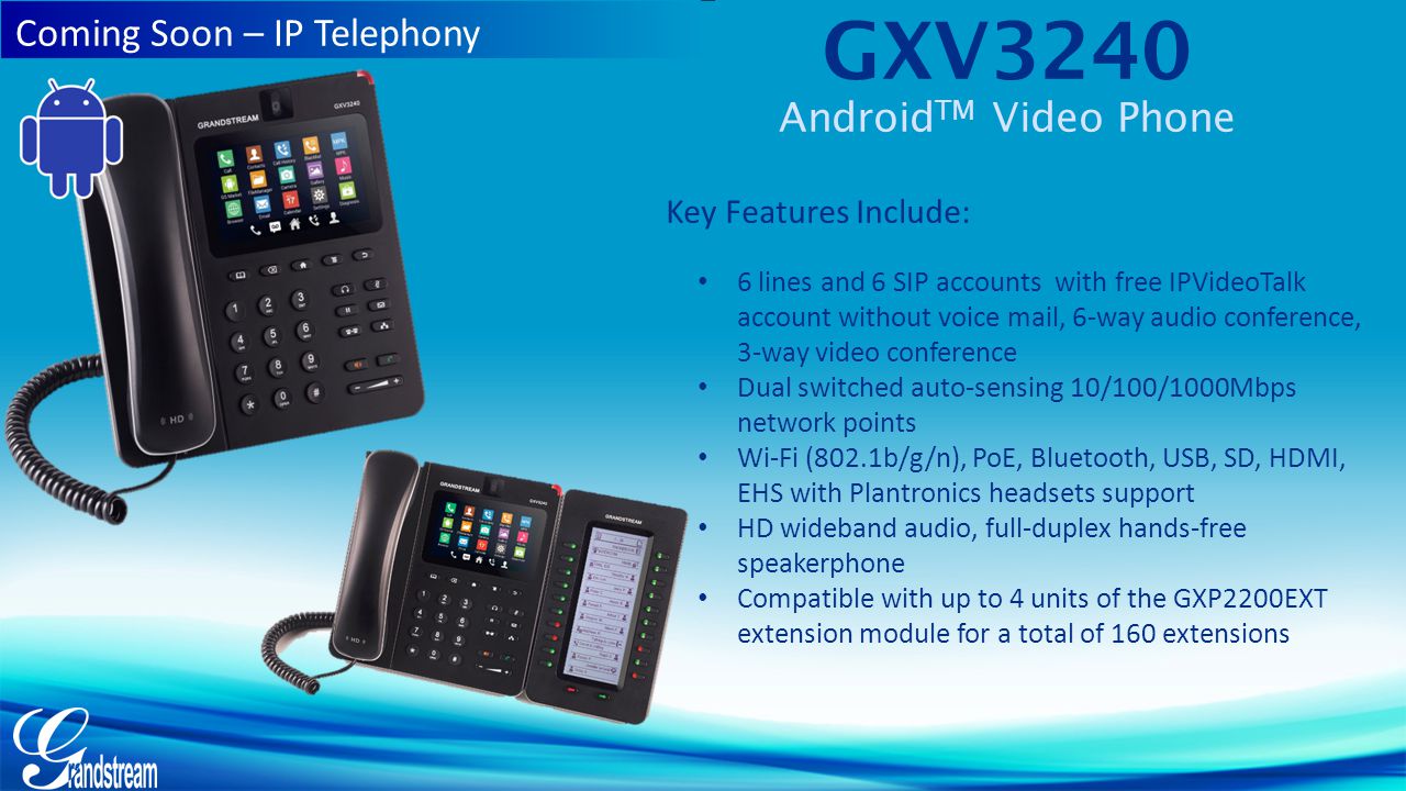 GXV3240 Android TM Video Phone Key Features Include: 6 lines and 6 SIP accounts with free IPVideoTalk account without voice mail, 6-way audio conference, 3-way video conference Dual switched auto-sensing 10/100/1000Mbps network points Wi-Fi (802.1b/g/n), PoE, Bluetooth, USB, SD, HDMI, EHS with Plantronics headsets support HD wideband audio, full-duplex hands-free speakerphone Compatible with up to 4 units of the GXP2200EXT extension module for a total of 160 extensions Coming Soon – IP Telephony
