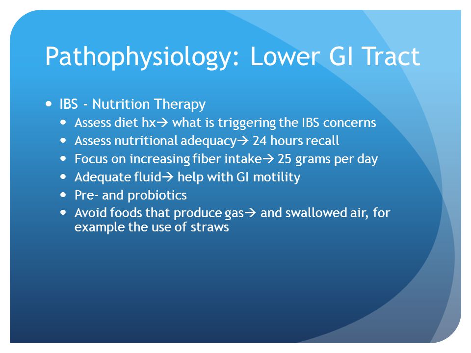 Pathophysiology: Lower GI Tract IBS - Nutrition Therapy Assess diet hx  what is triggering the IBS concerns Assess nutritional adequacy  24 hours recall Focus on increasing fiber intake  25 grams per day Adequate fluid  help with GI motility Pre- and probiotics Avoid foods that produce gas  and swallowed air, for example the use of straws