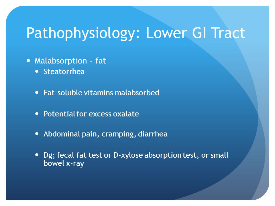 Pathophysiology: Lower GI Tract Malabsorption - fat Steatorrhea Fat-soluble vitamins malabsorbed Potential for excess oxalate Abdominal pain, cramping, diarrhea Dg; fecal fat test or D-xylose absorption test, or small bowel x-ray