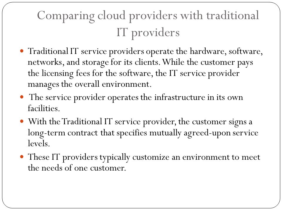 Comparing cloud providers with traditional IT providers Traditional IT service providers operate the hardware, software, networks, and storage for its clients.