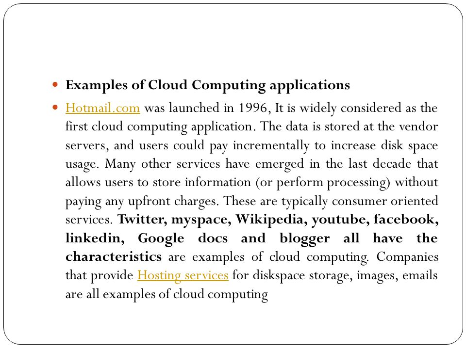 Examples of Cloud Computing applications Hotmail.com was launched in 1996, It is widely considered as the first cloud computing application.