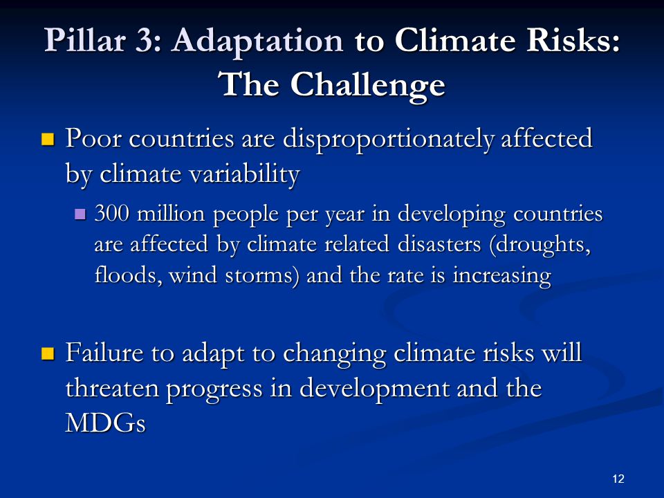 12 Pillar 3: Adaptation to Climate Risks: The Challenge Poor countries are disproportionately affected by climate variability Poor countries are disproportionately affected by climate variability 300 million people per year in developing countries are affected by climate related disasters (droughts, floods, wind storms) and the rate is increasing 300 million people per year in developing countries are affected by climate related disasters (droughts, floods, wind storms) and the rate is increasing Failure to adapt to changing climate risks will threaten progress in development and the MDGs Failure to adapt to changing climate risks will threaten progress in development and the MDGs