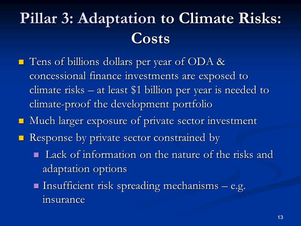 13 Pillar 3: Adaptation to Climate Risks: Costs Tens of billions dollars per year of ODA & concessional finance investments are exposed to climate risks – at least $1 billion per year is needed to climate-proof the development portfolio Tens of billions dollars per year of ODA & concessional finance investments are exposed to climate risks – at least $1 billion per year is needed to climate-proof the development portfolio Much larger exposure of private sector investment Much larger exposure of private sector investment Response by private sector constrained by Response by private sector constrained by Lack of information on the nature of the risks and adaptation options Lack of information on the nature of the risks and adaptation options Insufficient risk spreading mechanisms – e.g.