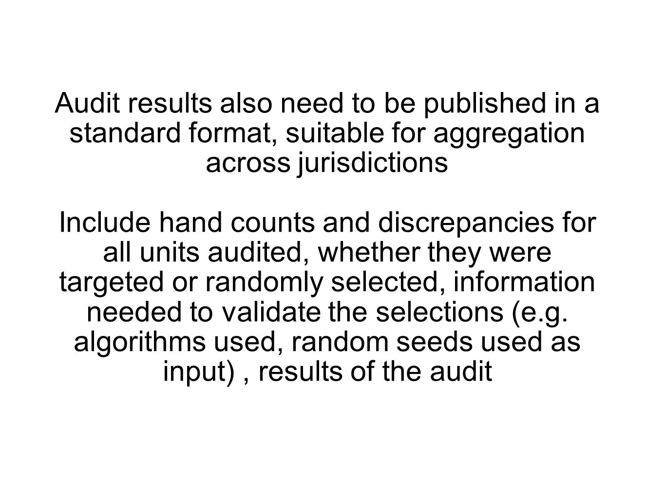 Audit results also need to be published in a standard format, suitable for aggregation across jurisdictions Include hand counts and discrepancies for all units audited, whether they were targeted or randomly selected, information needed to validate the selections (e.g.