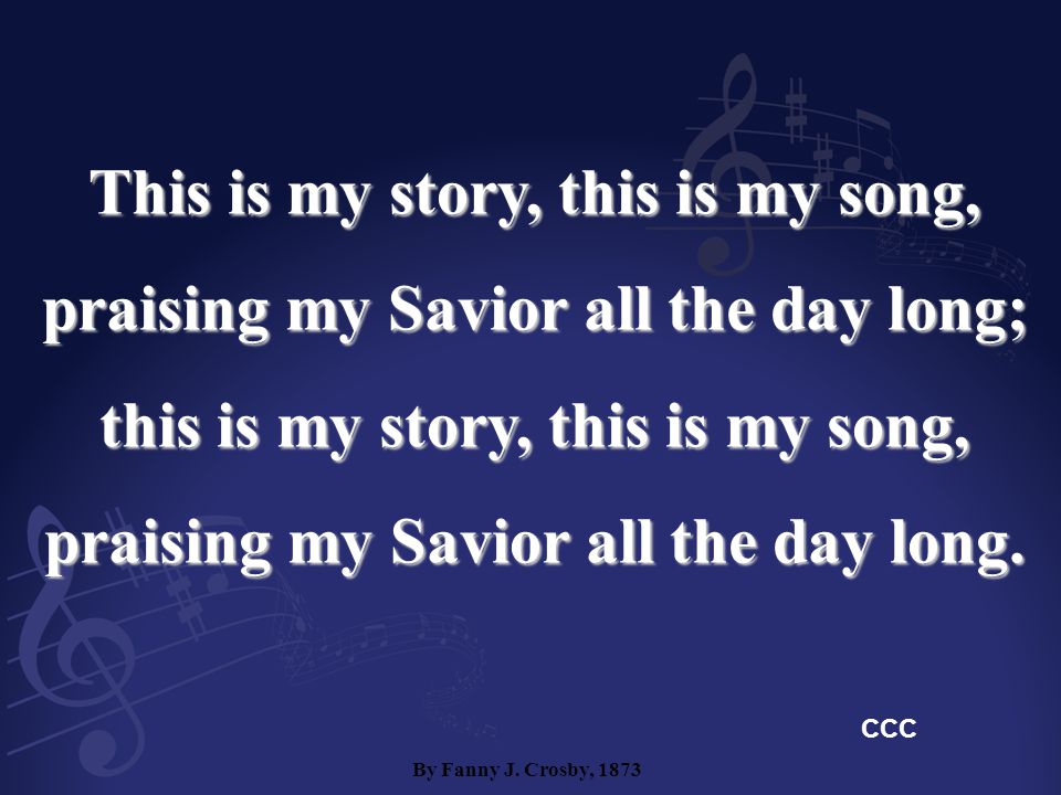 This is my story, this is my song, praising my Savior all the day long; this is my story, this is my song, praising my Savior all the day long.