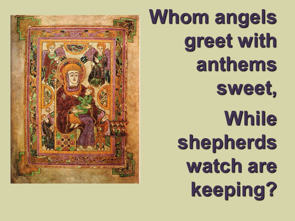 Whom angels greet with anthems sweet, While shepherds watch are keeping