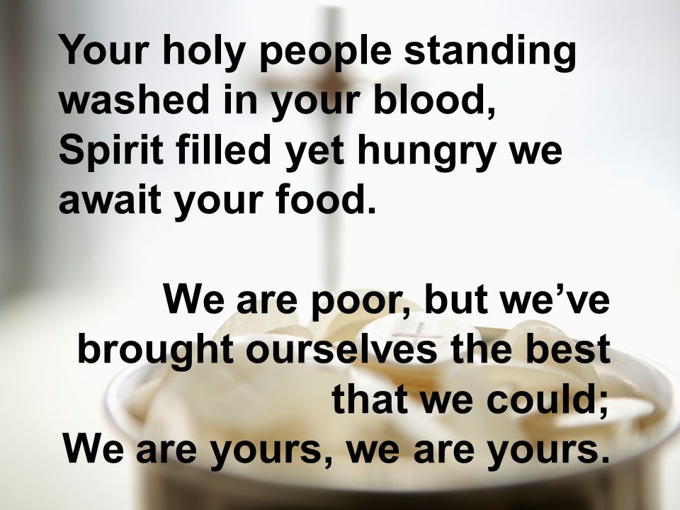 Your holy people standing washed in your blood, Spirit filled yet hungry we await your food.