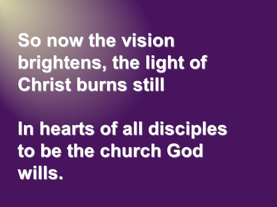 So now the vision brightens, the light of Christ burns still In hearts of all disciples to be the church God wills.