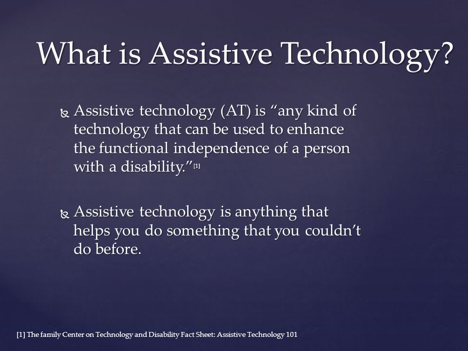  Assistive technology (AT) is any kind of technology that can be used to enhance the functional independence of a person with a disability. [1]  Assistive technology is anything that helps you do something that you couldn’t do before.